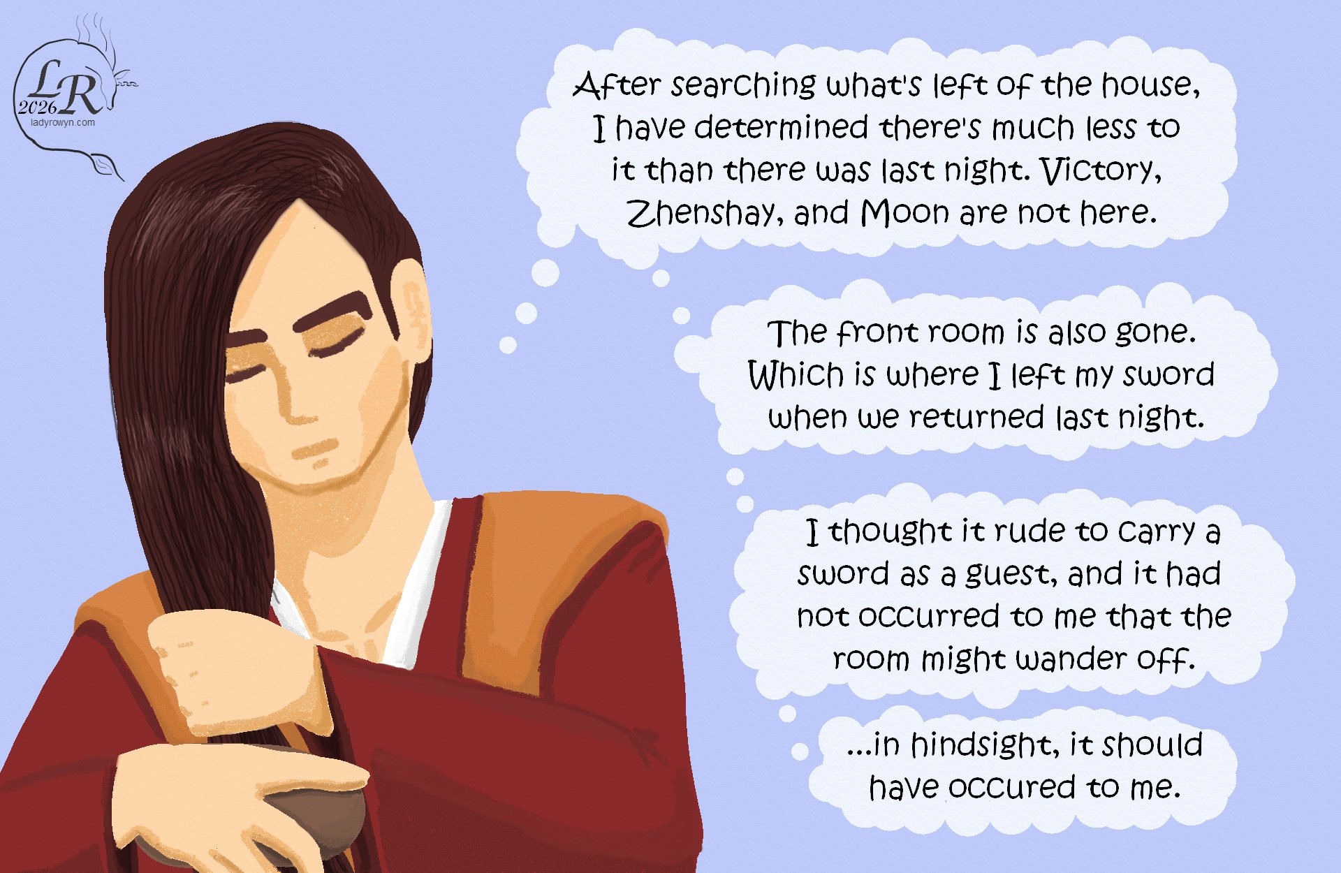 

Valor is brushing his hair. He’s since dressed in a red robe with an orange-gold sleeveless outer robe over it: (Having searched what there is of the house, I have learned there is much less to it than there was last night. Moon, Zhenshay, and Victory are not here.)
Valor: (The front room is also gone. Which is where I put my sword when we entered last night.)
Valor: (I thought it rude to carry a sword as a guest, and it had not occurred to me that the room might wander off.)
Valor: (...in hindsight, it should have occurred to me.)
